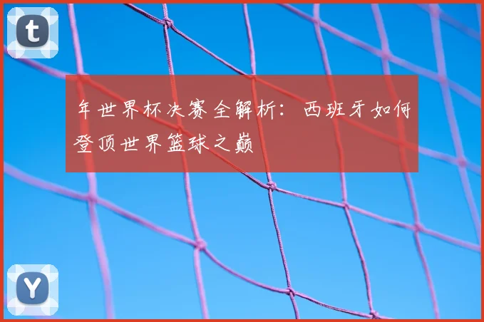 年世界杯决赛全解析:西班牙如何登顶世界篮球之巅