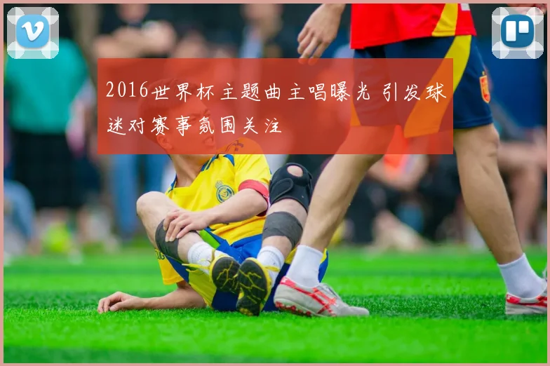 2016世界杯主题曲主唱曝光 引发球迷对赛事氛围关注