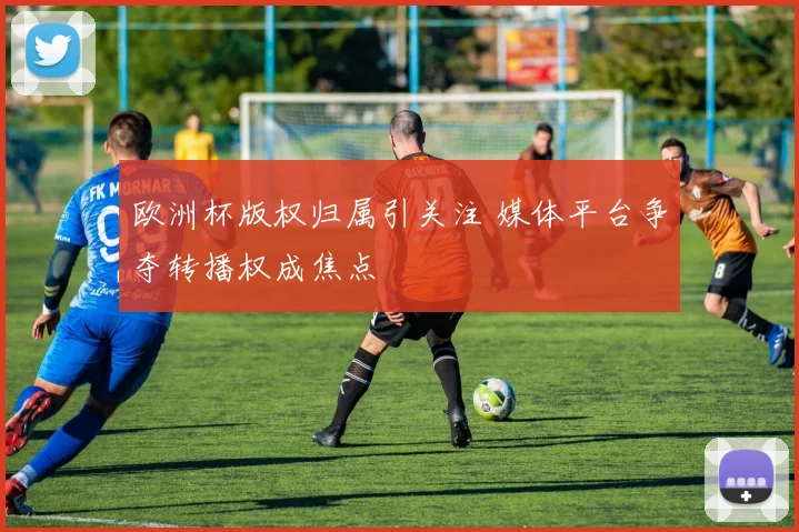 欧洲杯版权归属引关注 媒体平台争夺转播权成焦点
