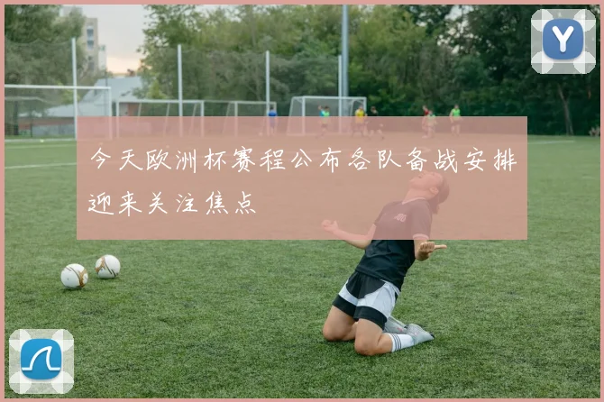 今天欧洲杯赛程公布各队备战安排迎来关注焦点