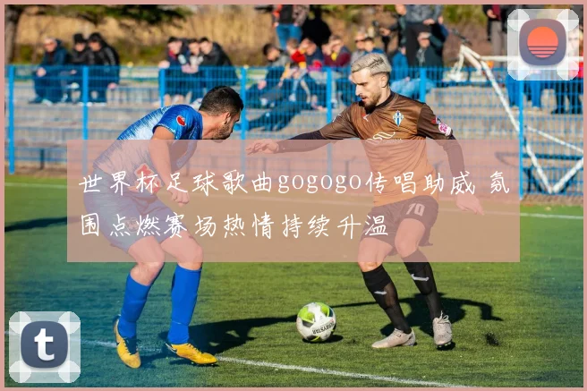世界杯足球歌曲gogogo传唱助威 氛围点燃赛场热情持续升温