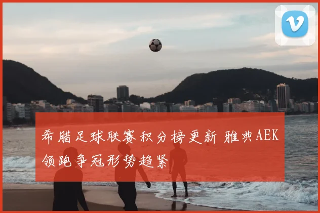 希腊足球联赛积分榜更新 雅典AEK领跑争冠形势趋紧
