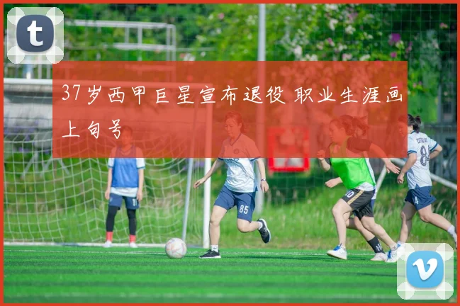 37岁西甲巨星宣布退役 职业生涯画上句号