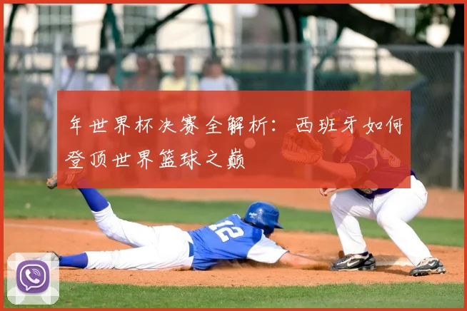 年世界杯决赛全解析:西班牙如何登顶世界篮球之巅
