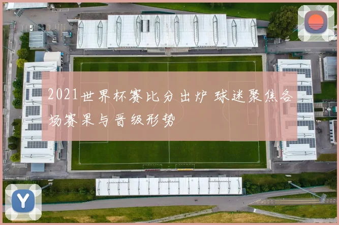 2021世界杯赛比分出炉 球迷聚焦各场赛果与晋级形势