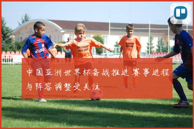 中国亚洲世界杯备战推进 赛事进程与阵容调整受关注