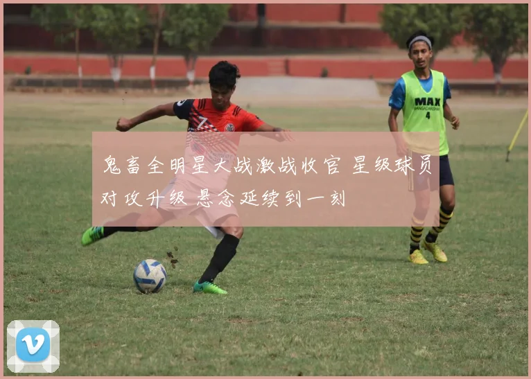 鬼畜全明星大战激战收官 星级球员对攻升级 悬念延续到一刻
