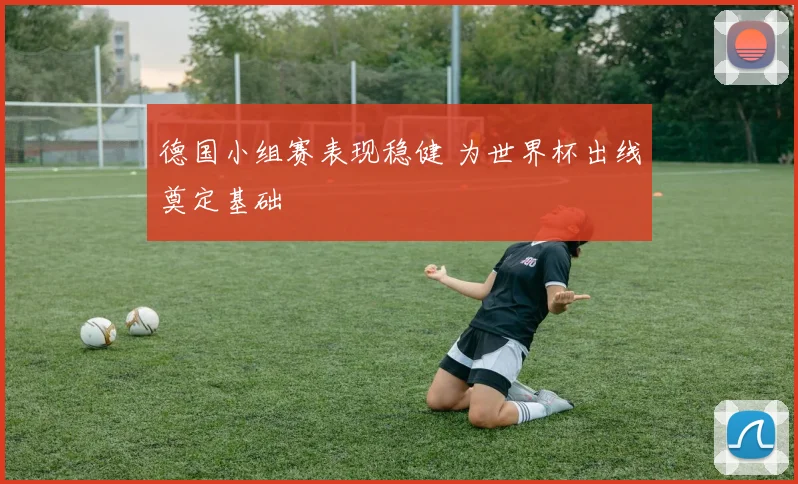 德国小组赛表现稳健 为世界杯出线奠定基础