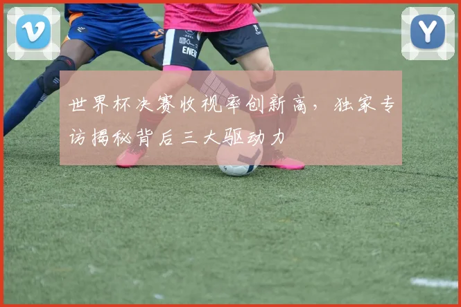世界杯决赛收视率创新高，独家专访揭秘背后三大驱动力