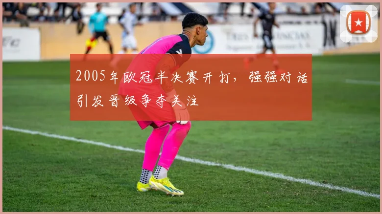 2005年欧冠半决赛开打，强强对话引发晋级争夺关注