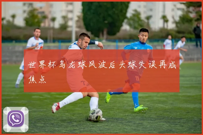 世界杯乌龙球风波后头球失误再成焦点
