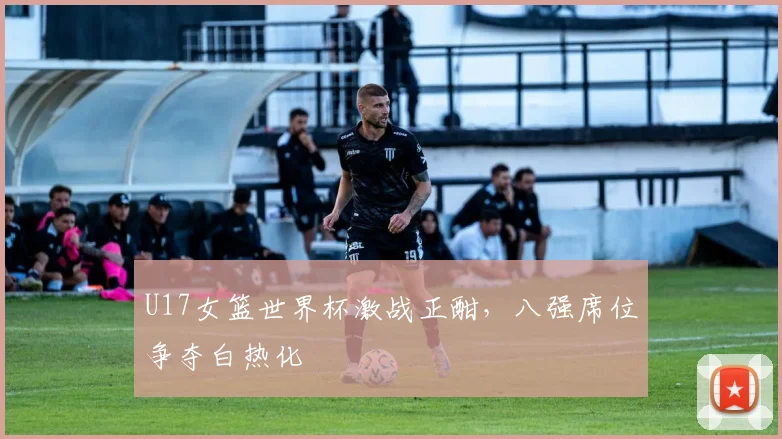 U17女篮世界杯激战正酣，八强席位争夺白热化