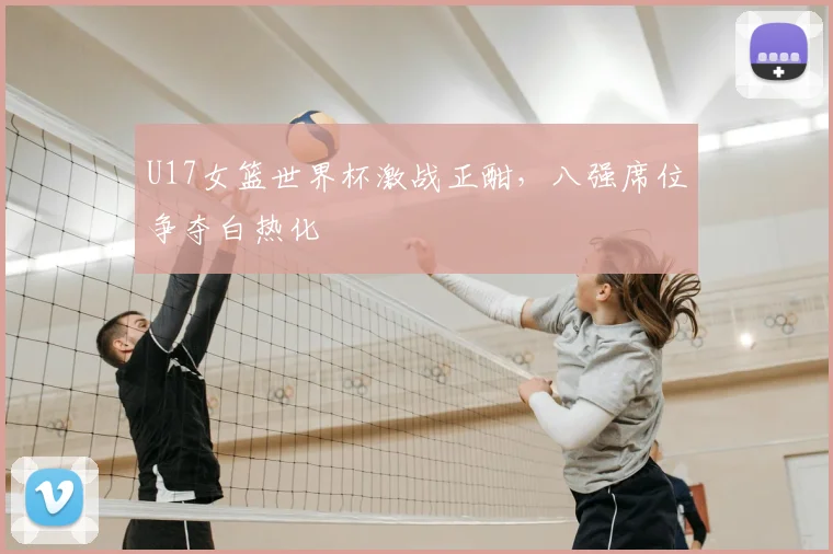 U17女篮世界杯激战正酣，八强席位争夺白热化