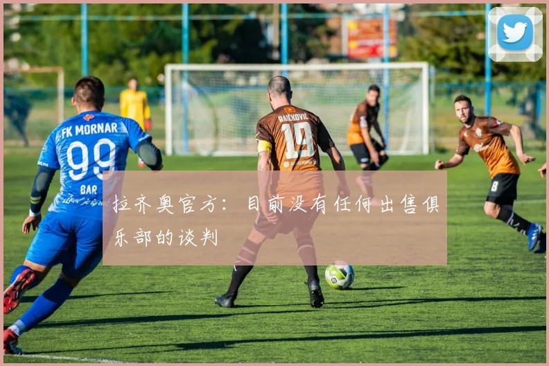 拉齐奥官方：目前没有任何出售俱乐部的谈判