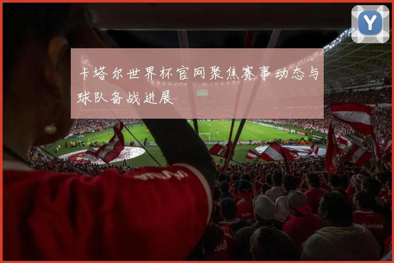 卡塔尔世界杯官网聚焦赛事动态与球队备战进展