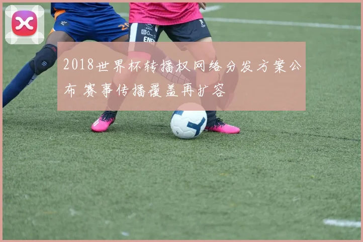 2018世界杯转播权网络分发方案公布 赛事传播覆盖再扩容