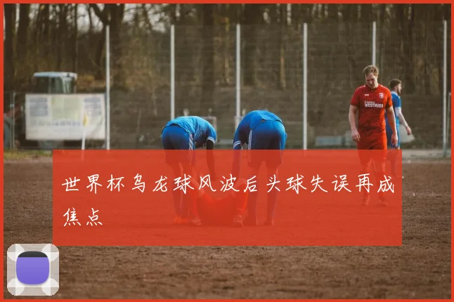 世界杯乌龙球风波后头球失误再成焦点